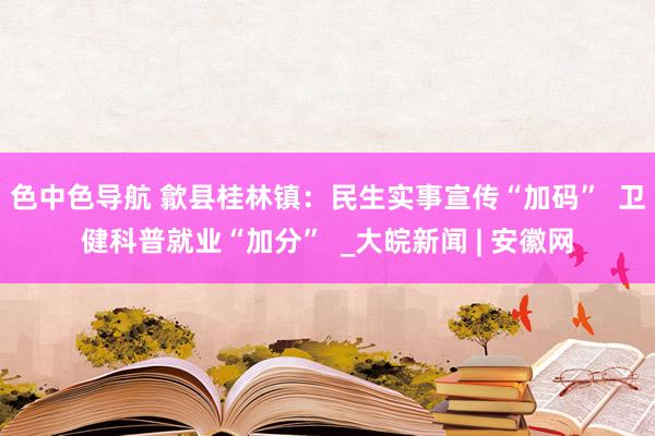 色中色导航 歙县桂林镇：民生实事宣传“加码”  卫健科普就业“加分”  _大皖新闻 | 安徽网