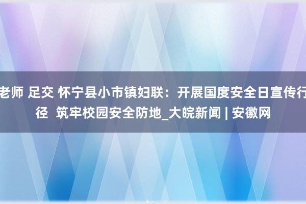 老师 足交 怀宁县小市镇妇联：开展国度安全日宣传行径  筑牢校园安全防地_大皖新闻 | 安徽网
