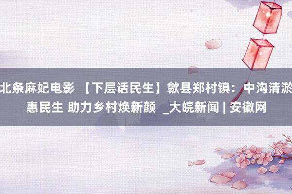 北条麻妃电影 【下层话民生】歙县郑村镇：中沟清淤惠民生 助力乡村焕新颜  _大皖新闻 | 安徽网