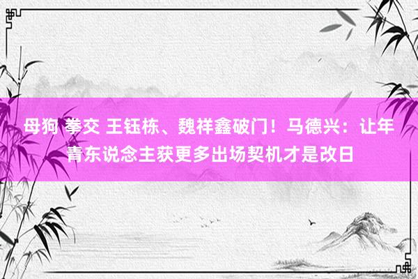 母狗 拳交 王钰栋、魏祥鑫破门！马德兴：让年青东说念主获更多出场契机才是改日