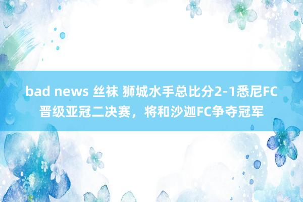 bad news 丝袜 狮城水手总比分2-1悉尼FC晋级亚冠二决赛，将和沙迦FC争夺冠军