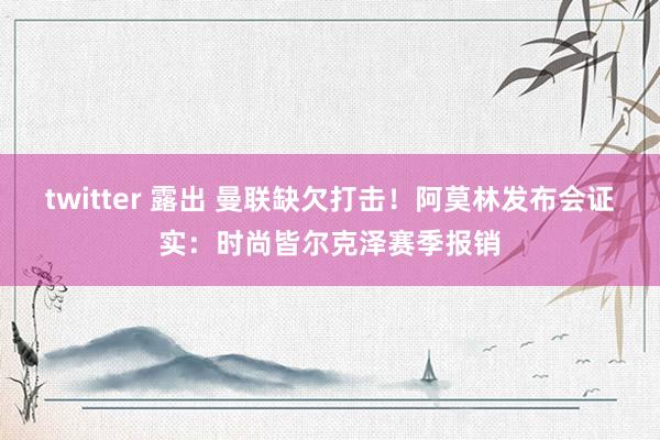twitter 露出 曼联缺欠打击！阿莫林发布会证实：时尚皆尔克泽赛季报销