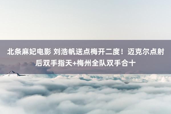 北条麻妃电影 刘浩帆送点梅开二度！迈克尔点射后双手指天+梅州全队双手合十