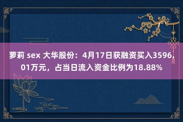 萝莉 sex 大华股份：4月17日获融资买入3596.01万元，占当日流入资金比例为18.88%