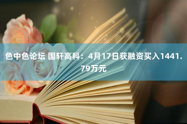 色中色论坛 国轩高科：4月17日获融资买入1441.79万元