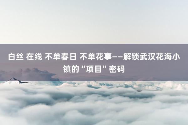 白丝 在线 不单春日 不单花事——解锁武汉花海小镇的“项目”密码