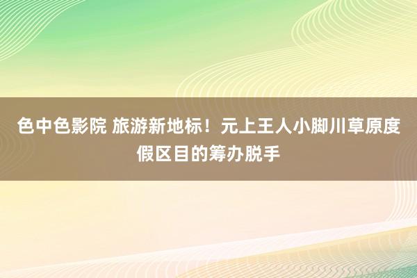 色中色影院 旅游新地标！元上王人小脚川草原度假区目的筹办脱手