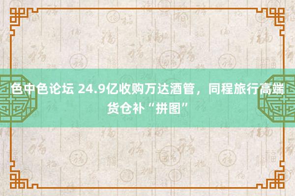 色中色论坛 24.9亿收购万达酒管，同程旅行高端货仓补“拼图”