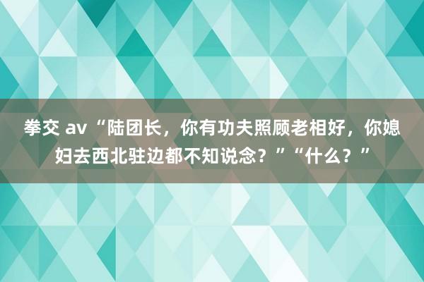 拳交 av “陆团长，你有功夫照顾老相好，你媳妇去西北驻边都不知说念？”“什么？”