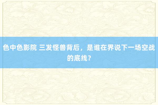 色中色影院 三发怪兽背后，是谁在界说下一场空战的底线？