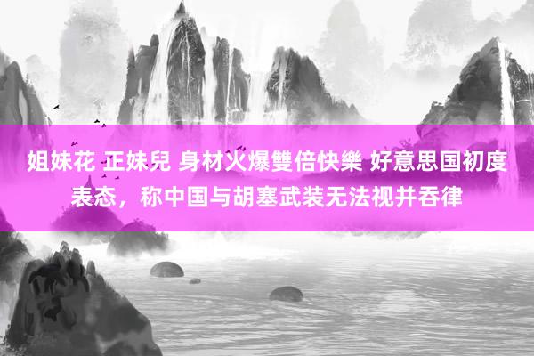 姐妹花 正妹兒 身材火爆雙倍快樂 好意思国初度表态，称中国与胡塞武装无法视并吞律