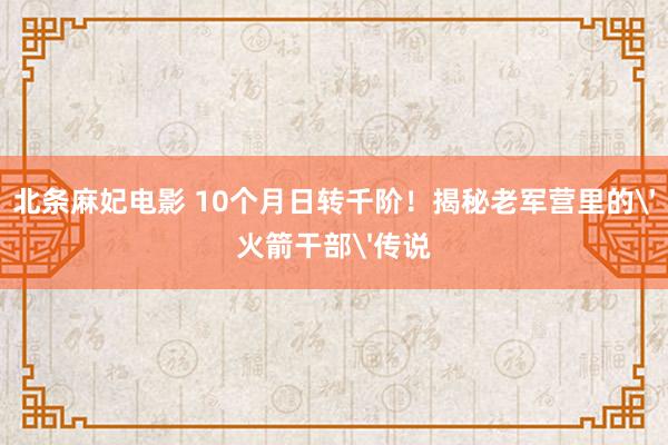 北条麻妃电影 10个月日转千阶！揭秘老军营里的'火箭干部'传说