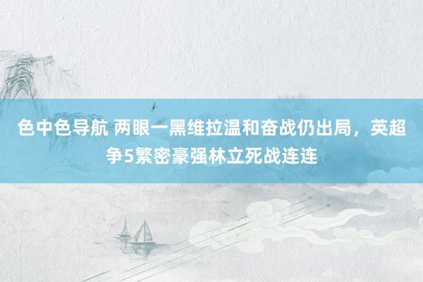 色中色导航 两眼一黑维拉温和奋战仍出局，英超争5繁密豪强林立死战连连