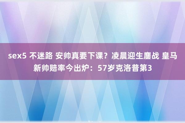 sex5 不迷路 安帅真要下课？凌晨迎生鏖战 皇马新帅赔率今出炉：57岁克洛普第3