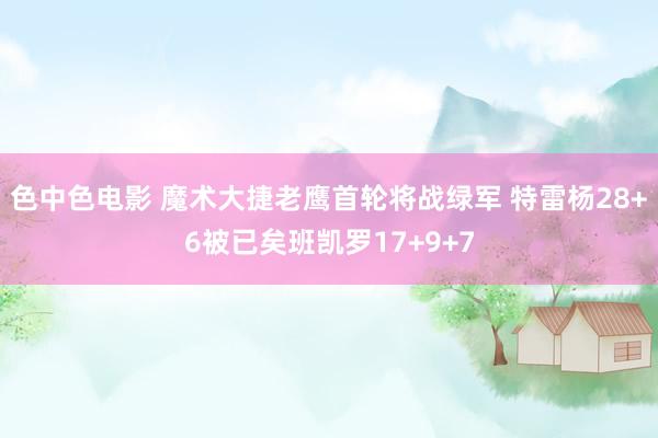 色中色电影 魔术大捷老鹰首轮将战绿军 特雷杨28+6被已矣班凯罗17+9+7