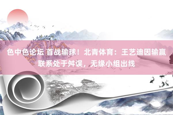 色中色论坛 首战输球！北青体育：王艺迪因输赢联系处于舛误，无缘小组出线