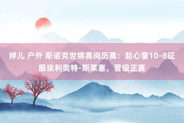 婷儿 户外 斯诺克世锦赛阅历赛：赵心童10-8征服埃利奥特-斯莱塞，晋级正赛
