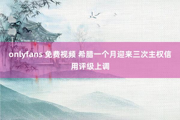 onlyfans 免费视频 希腊一个月迎来三次主权信用评级上调