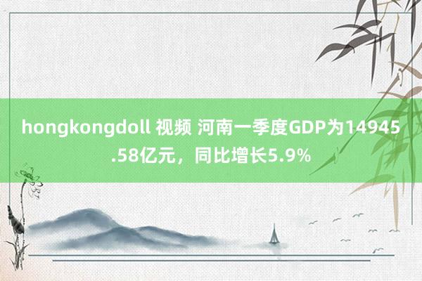 hongkongdoll 视频 河南一季度GDP为14945.58亿元，同比增长5.9%