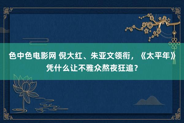 色中色电影网 倪大红、朱亚文领衔，《太平年》凭什么让不雅众熬夜狂追？