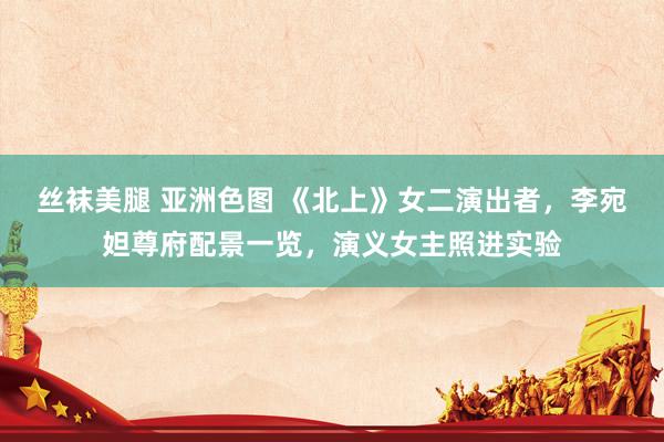 丝袜美腿 亚洲色图 《北上》女二演出者，李宛妲尊府配景一览，演义女主照进实验