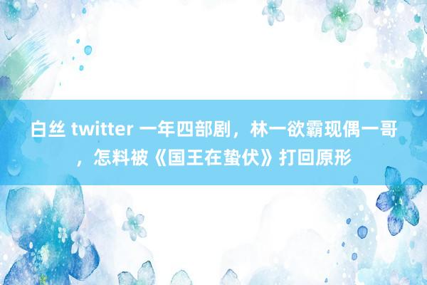 白丝 twitter 一年四部剧，林一欲霸现偶一哥，怎料被《国王在蛰伏》打回原形