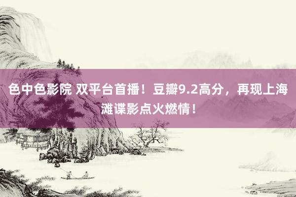 色中色影院 双平台首播！豆瓣9.2高分，再现上海滩谍影点火燃情！