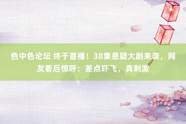 色中色论坛 终于首播！38集悬疑大剧来袭，网友看后惊呼：差点吓飞，真刺激