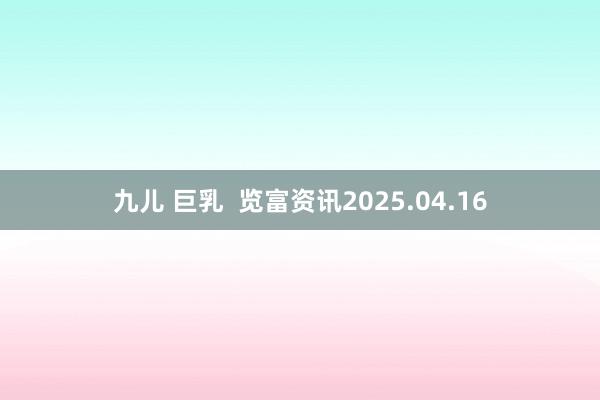 九儿 巨乳  览富资讯2025.04.16