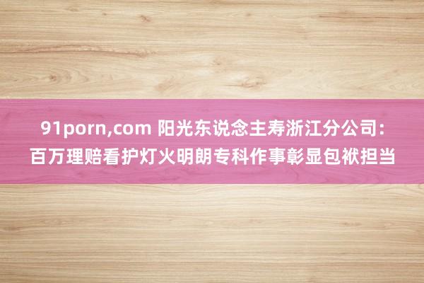 91porn，com 阳光东说念主寿浙江分公司：百万理赔看护灯火明朗专科作事彰显包袱担当
