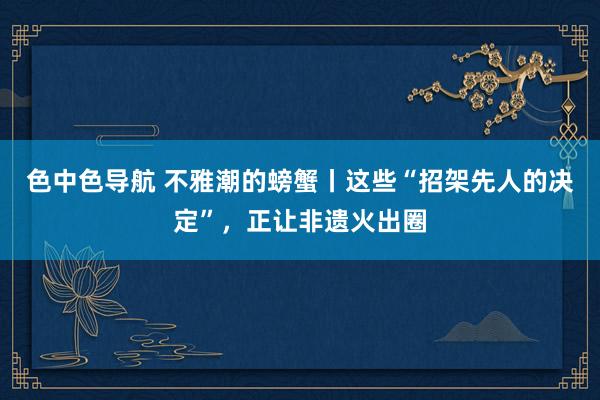 色中色导航 不雅潮的螃蟹丨这些“招架先人的决定”,正让非遗火出圈