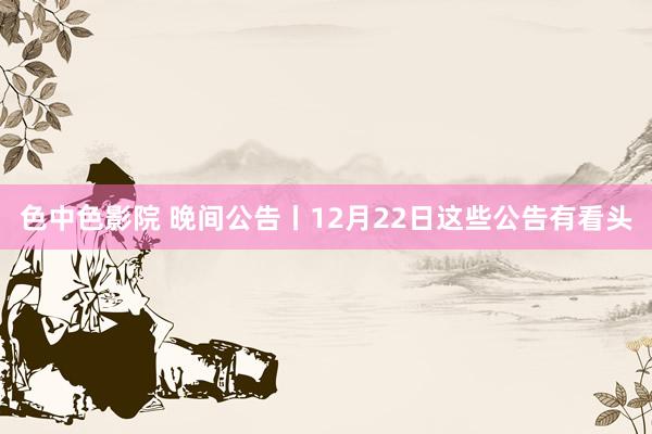 色中色影院 晚间公告丨12月22日这些公告有看头