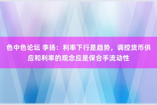色中色论坛 李扬：利率下行是趋势，调控货币供应和利率的观念应是保合手流动性