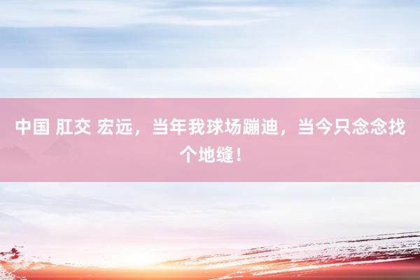 中国 肛交 宏远，当年我球场蹦迪，当今只念念找个地缝！
