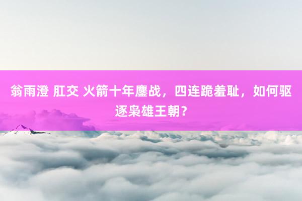 翁雨澄 肛交 火箭十年鏖战，四连跪羞耻，如何驱逐枭雄王朝？