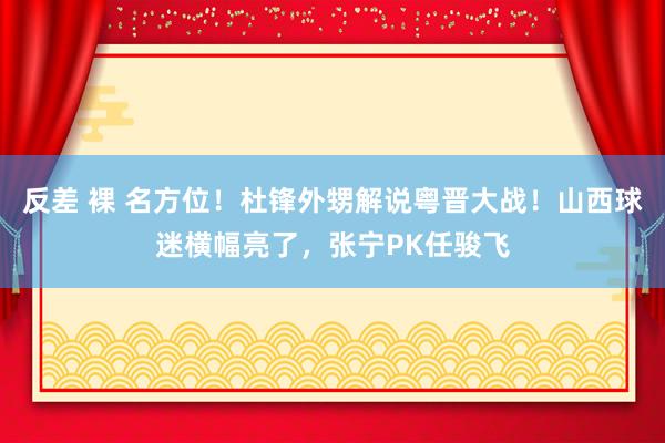反差 裸 名方位！杜锋外甥解说粤晋大战！山西球迷横幅亮了，张宁PK任骏飞
