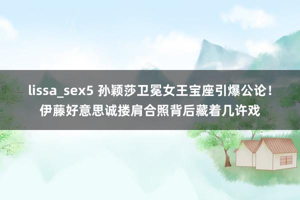 lissa_sex5 孙颖莎卫冕女王宝座引爆公论！伊藤好意思诚搂肩合照背后藏着几许戏