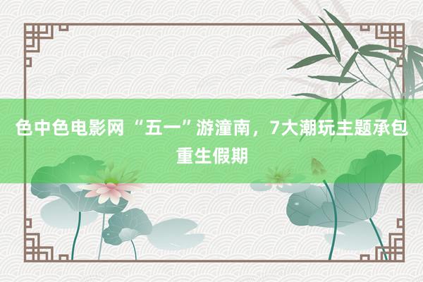 色中色电影网 “五一”游潼南，7大潮玩主题承包重生假期