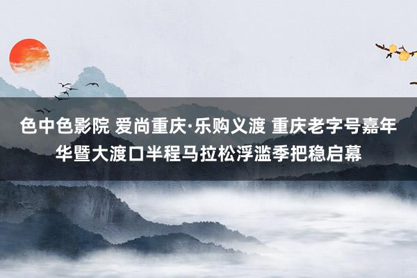 色中色影院 爱尚重庆·乐购义渡 重庆老字号嘉年华暨大渡口半程马拉松浮滥季把稳启幕