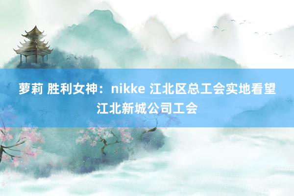 萝莉 胜利女神：nikke 江北区总工会实地看望江北新城公司工会