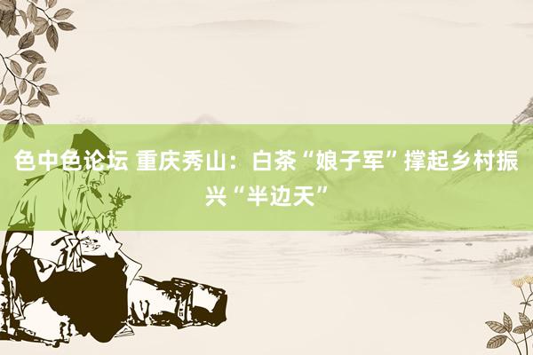 色中色论坛 重庆秀山：白茶“娘子军”撑起乡村振兴“半边天”