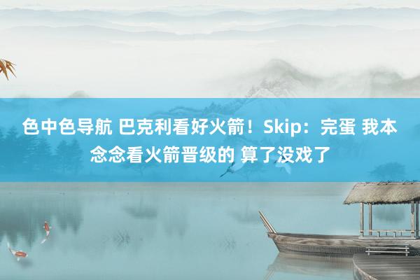色中色导航 巴克利看好火箭！Skip：完蛋 我本念念看火箭晋级的 算了没戏了