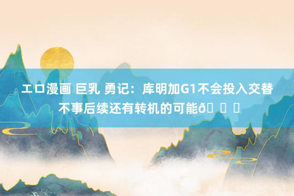 エロ漫画 巨乳 勇记：库明加G1不会投入交替 不事后续还有转机的可能👀
