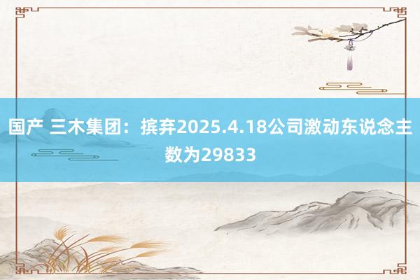 国产 三木集团:摈弃2025.4.18公司激动东说念主数为29833