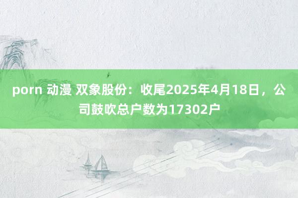 porn 动漫 双象股份：收尾2025年4月18日，公司鼓吹总户数为17302户