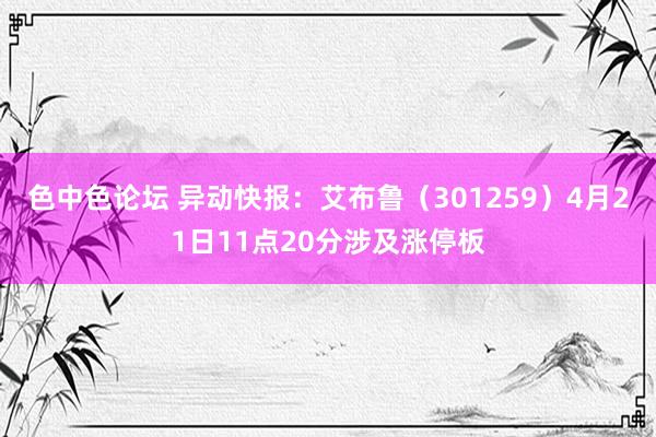 色中色论坛 异动快报：艾布鲁（301259）4月21日11点20分涉及涨停板