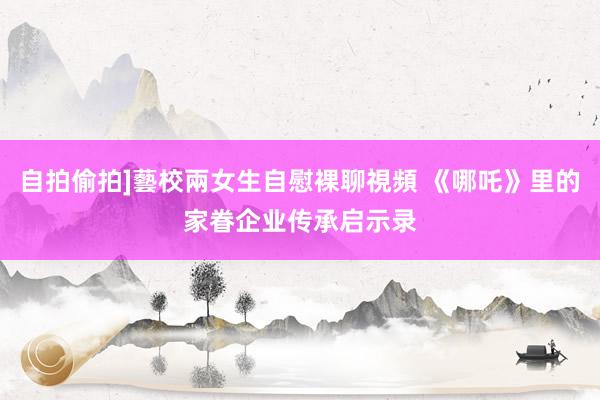 自拍偷拍]藝校兩女生自慰裸聊視頻 《哪吒》里的家眷企业传承启示录