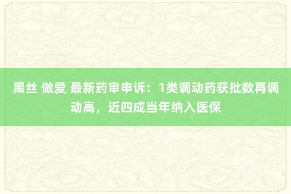 黑丝 做爱 最新药审申诉：1类调动药获批数再调动高，近四成当年纳入医保