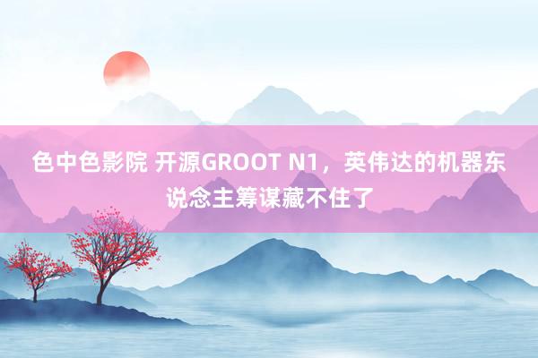 色中色影院 开源GROOT N1，英伟达的机器东说念主筹谋藏不住了