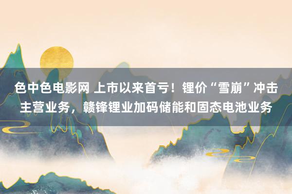 色中色电影网 上市以来首亏！锂价“雪崩”冲击主营业务，赣锋锂业加码储能和固态电池业务